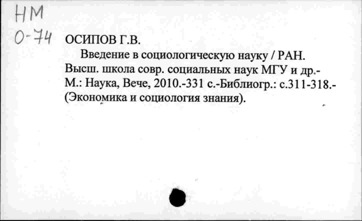 ﻿НМ
О'УУ ОСИПОВ г.в.
Введение в социологическую науку / РАН.
Высш, школа совр. социальных наук МГУ и др.-М.: Наука, Вече, 2010.-331 с.-Библиогр.: с.311-318.-(Экономика и социология знания).